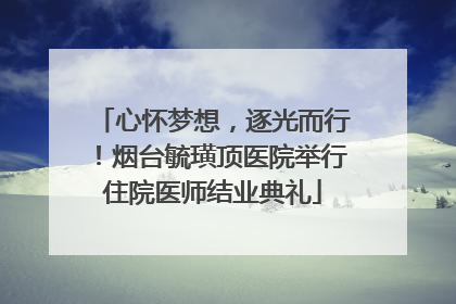 心怀梦想，逐光而行！烟台毓璜顶医院举行住院医师结业典礼