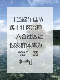 当端午佳节遇上社区治理：六合社区让银发群体成为 “治” 慧担当