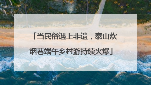 当民俗遇上非遗，泰山炊烟巷端午乡村游持续火爆