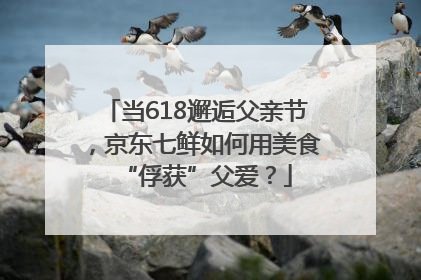 当618邂逅父亲节，京东七鲜如何用美食“俘获”父爱？