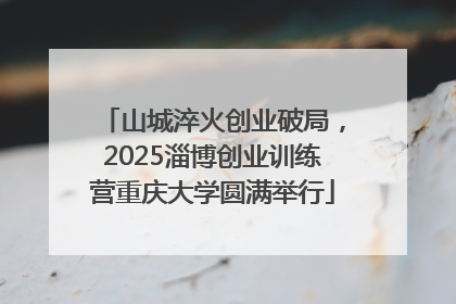 山城淬火创业破局，2025淄博创业训练营重庆大学圆满举行