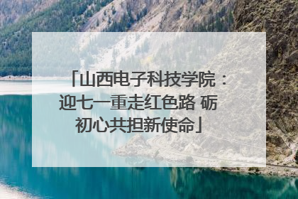 山西电子科技学院：迎七一重走红色路 砺初心共担新使命