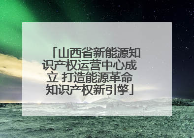 山西省新能源知识产权运营中心成立 打造能源革命知识产权新引擎
