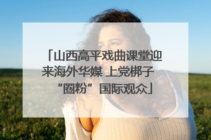 山西高平戏曲课堂迎来海外华媒 上党梆子“圈粉”国际观众