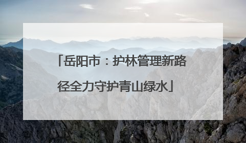 岳阳市：护林管理新路径全力守护青山绿水
