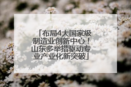 布局4大国家级制造业创新中心！山东多举措驱动专业产业化新突破