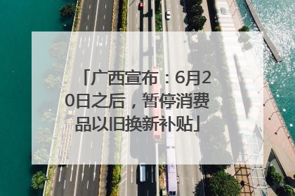 广西宣布：6月20日之后，暂停消费品以旧换新补贴