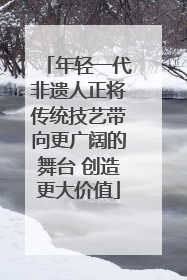 年轻一代非遗人正将传统技艺带向更广阔的舞台 创造更大价值