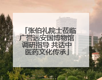 张伯礼院士莅临广誉远安国博物馆调研指导 共话中医药文化传承