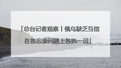 总台记者观察丨俄乌缺乏互信 在备忘录问题上各执一词