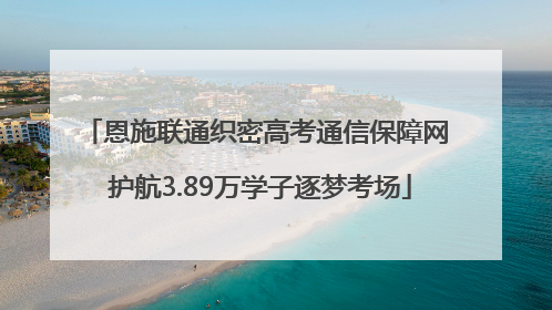 恩施联通织密高考通信保障网 护航3.89万学子逐梦考场