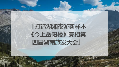 打造湖湘夜游新样本《今上岳阳楼》亮相第四届湖南旅发大会