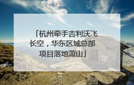 杭州牵手吉利沃飞长空，华东区域总部项目落地萧山