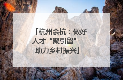 杭州余杭：做好人才“聚引留” 助力乡村振兴