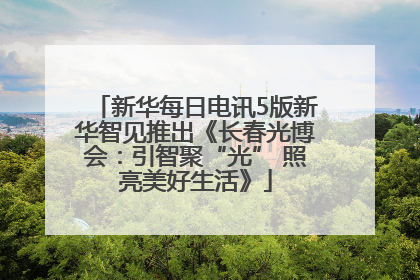 新华每日电讯5版新华智见推出《长春光博会：引智聚“光” 照亮美好生活》
