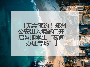 无需预约！郑州公安出入境部门开启暑期学生“夜间办证专场”