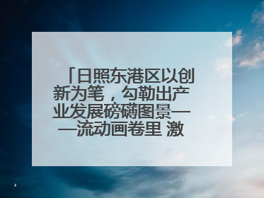 日照东港区以创新为笔，勾勒出产业发展磅礴图景——流动画卷里 激情与诗意共舞