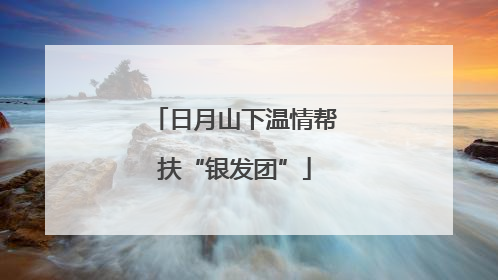 日月山下温情帮扶“银发团”