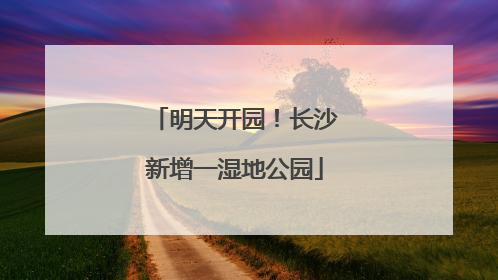 明天开园！长沙新增一湿地公园