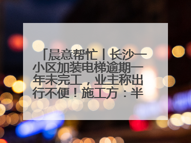 晨意帮忙丨长沙一小区加装电梯逾期一年未完工，业主称出行不便！施工方：半月内完工