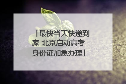 最快当天快递到家 北京启动高考身份证加急办理