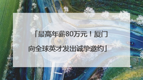 最高年薪80万元！厦门向全球英才发出诚挚邀约