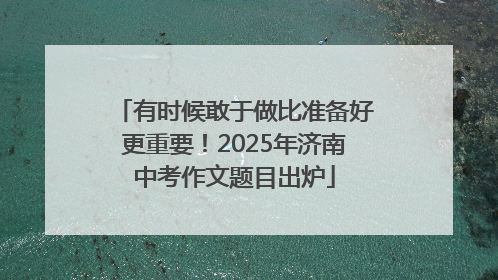 有时候敢于做比准备好更重要！2025年济南中考作文题目出炉