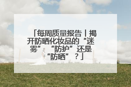 每周质量报告丨揭开防晒化妆品的“迷雾” “防护”还是“防晒”？