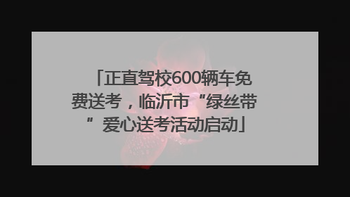 正直驾校600辆车免费送考，临沂市“绿丝带”爱心送考活动启动