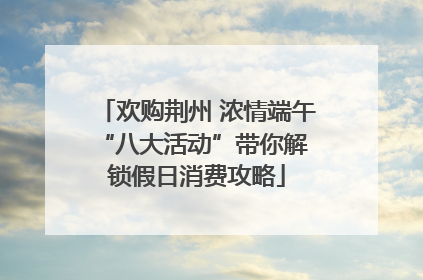 欢购荆州 浓情端午 “八大活动”带你解锁假日消费攻略