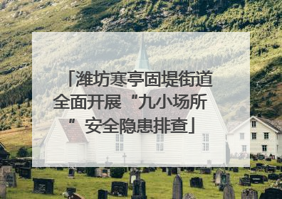 潍坊寒亭固堤街道全面开展“九小场所”安全隐患排查