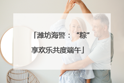 潍坊海警：“粽”享欢乐共度端午