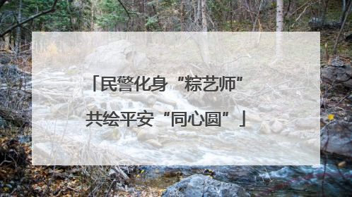 民警化身“粽艺师” 共绘平安“同心圆”