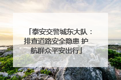 泰安交警城东大队：排查道路安全隐患 护航群众平安出行