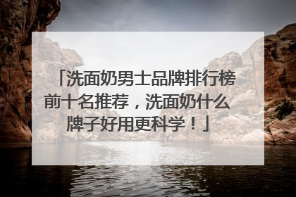 洗面奶男士品牌排行榜前十名推荐，洗面奶什么牌子好用更科学！
