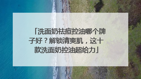洗面奶祛痘控油哪个牌子好？解锁清爽肌，这十款洗面奶控油超给力