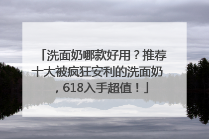 洗面奶哪款好用？推荐十大被疯狂安利的洗面奶，618入手超值！