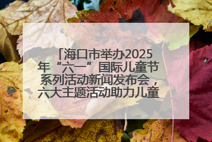 海口市举办2025年“六一”国际儿童节系列活动新闻发布会，六大主题活动助力儿童友好城市建设
