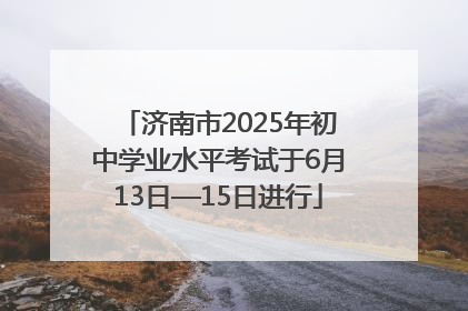 济南市2025年初中学业水平考试于6月13日—15日进行