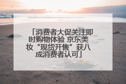 消费者大促关注即时购物体验 京东美妆“现货开售”获八成消费者认可