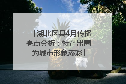 湖北区县4月传播亮点分析：特产出圈为城市形象添彩
