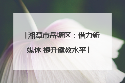 湘潭市岳塘区：借力新媒体 提升健教水平