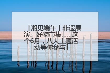 湘见端午丨非遗展演、好物市集……这个6月，八大主题活动等你参与