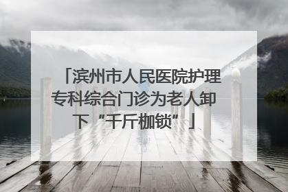 滨州市人民医院护理专科综合门诊为老人卸下“千斤枷锁”