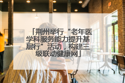 荆州举行“老年医学科服务能力提升基层行”活动，构建三级联动健康网