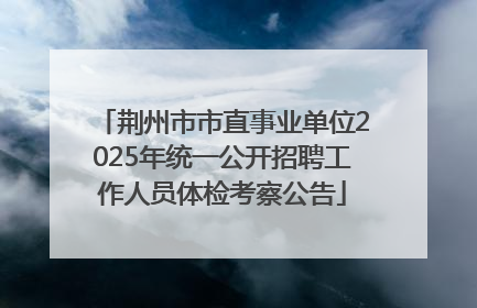 荆州市市直事业单位2025年统一公开招聘工作人员体检考察公告