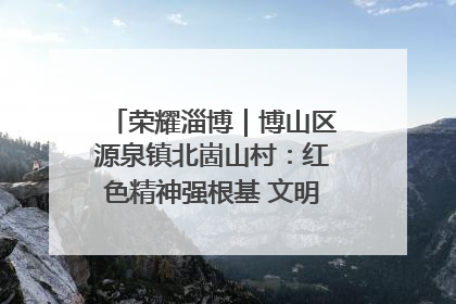 荣耀淄博｜博山区源泉镇北崮山村：红色精神强根基 文明新风润山乡