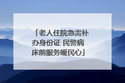 老人住院急需补办身份证 民警病床前服务暖民心