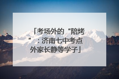 考场外的“陪烤”：济南七中考点外家长静等学子