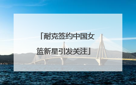 耐克签约中国女篮新星引发关注